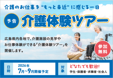 介護のお仕事を“もっと身近” に感じる一日 【予告】介護体験ツアー 参加無料 広島県内各地で、介護施設の見学やお仕事体験ができる「介護体験ツアー」を開催します。 日時：2026年7月～9月開催予定 対象：どなたでも歓迎！学生・保護者・求職者・社会人